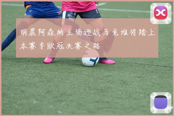 明晨阿森纳主场迎战马竞谁将踏上本赛季欧冠决赛之路