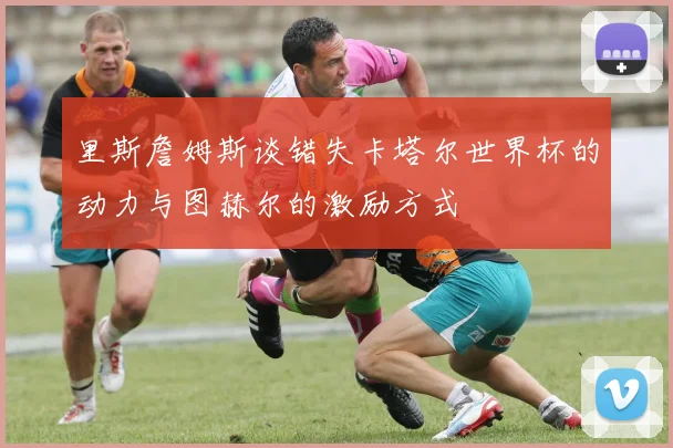 里斯詹姆斯谈错失卡塔尔世界杯的动力与图赫尔的激励方式