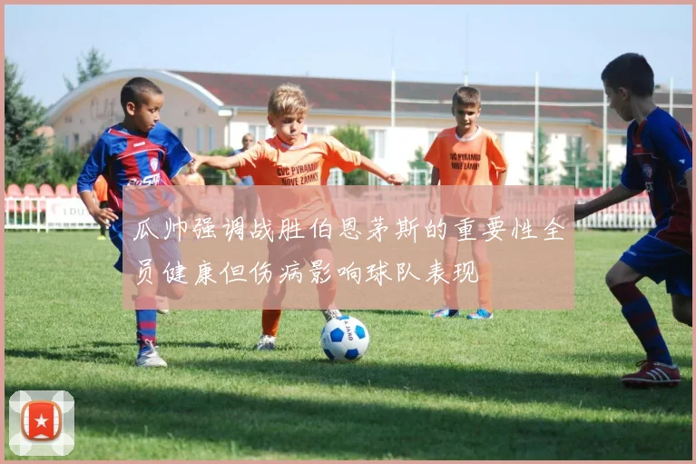 瓜帅强调战胜伯恩茅斯的重要性全员健康但伤病影响球队表现