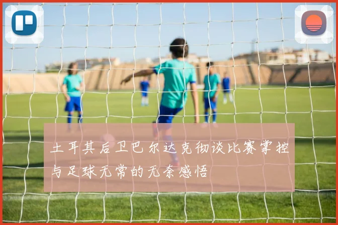 土耳其后卫巴尔达克彻谈比赛掌控与足球无常的无奈感悟