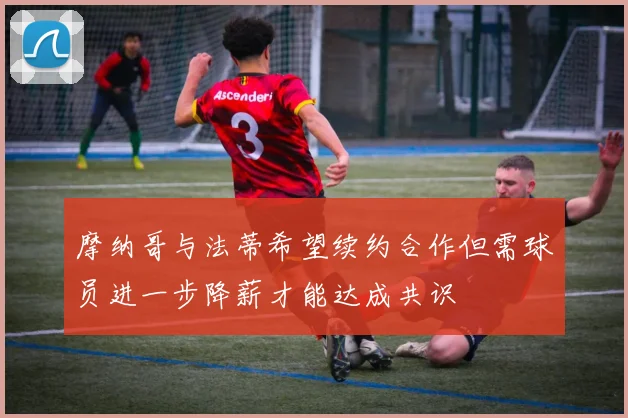 摩纳哥与法蒂希望续约合作但需球员进一步降薪才能达成共识