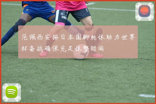 范佩西安排日本国脚轮休助力世界杯备战确保充足休整时间