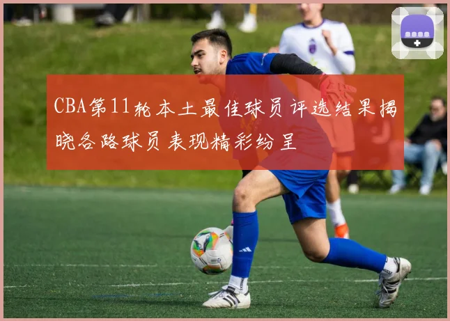 CBA第11轮本土最佳球员评选结果揭晓各路球员表现精彩纷呈