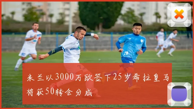 米兰以3000万欧签下25岁希拉皇马将获50转会分成