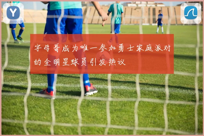 字母哥成为唯一参加勇士家庭派对的全明星球员引发热议