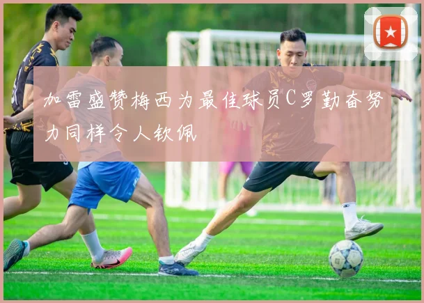 加雷盛赞梅西为最佳球员C罗勤奋努力同样令人钦佩