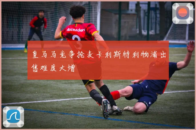 皇马马竞争抢麦卡利斯特利物浦出售难度大增