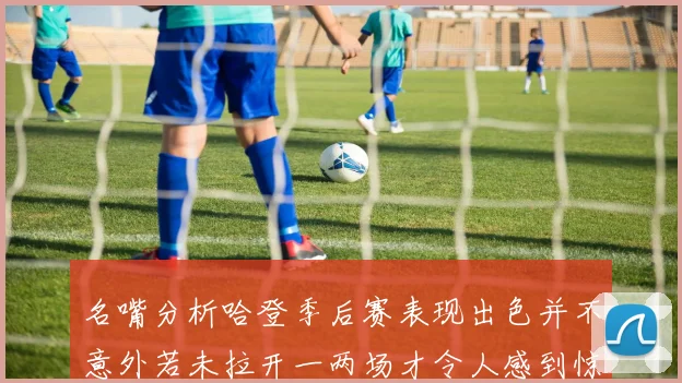 名嘴分析哈登季后赛表现出色并不意外若未拉开一两场才令人感到惊讶