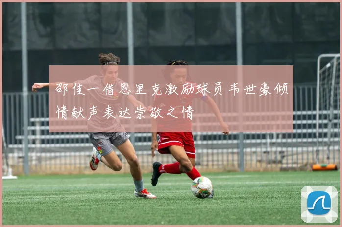 邵佳一借恩里克激励球员韦世豪倾情献声表达崇敬之情