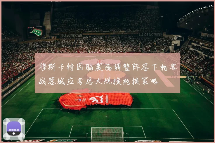 穆斯卡特因脑震荡调整阵容下轮客战蓉城应考虑大规模轮换策略