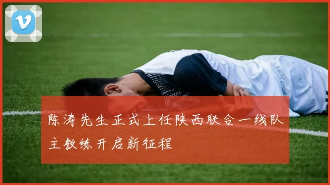 陈涛先生正式上任陕西联合一线队主教练开启新征程