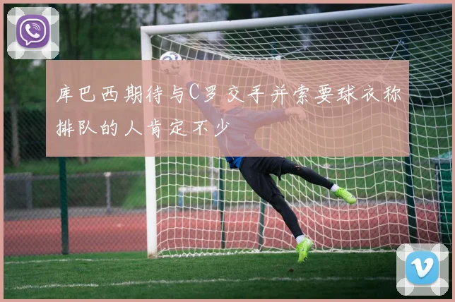 库巴西期待与C罗交手并索要球衣称排队的人肯定不少